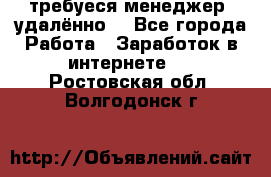 требуеся менеджер (удалённо) - Все города Работа » Заработок в интернете   . Ростовская обл.,Волгодонск г.